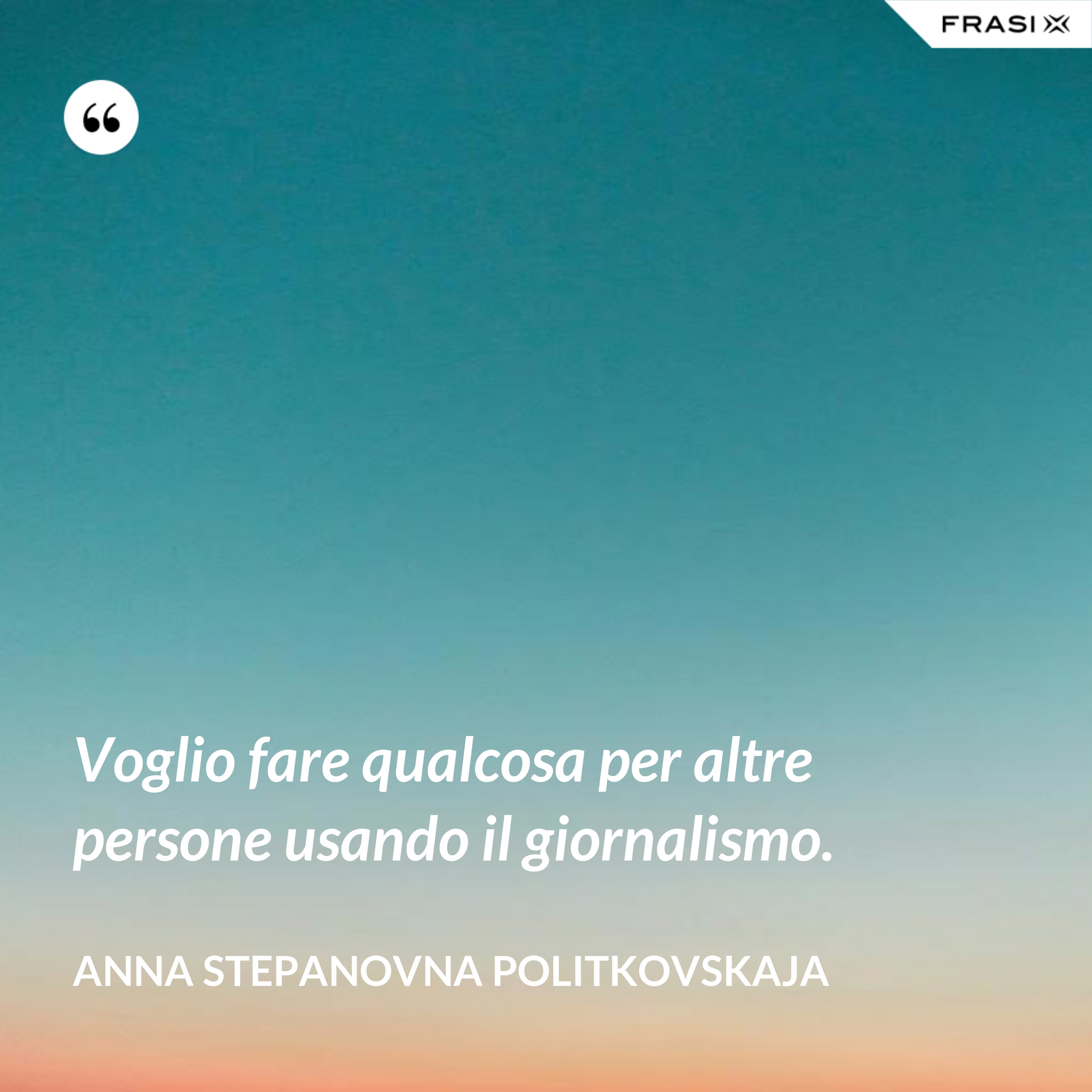 Voglio fare qualcosa per altre persone usando il giornalismo. - Anna Stepanovna Politkovskaja