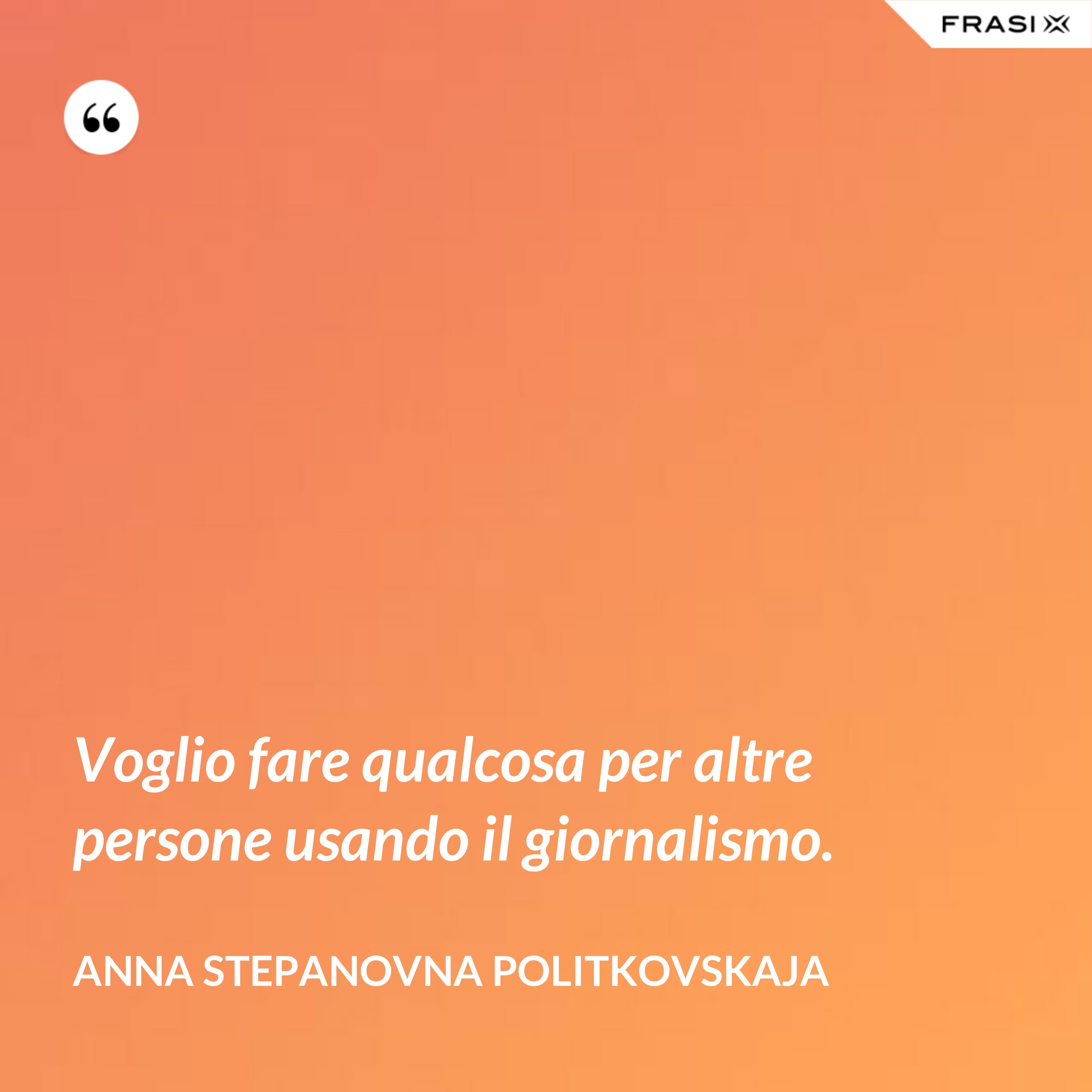 Voglio fare qualcosa per altre persone usando il giornalismo. - Anna Stepanovna Politkovskaja
