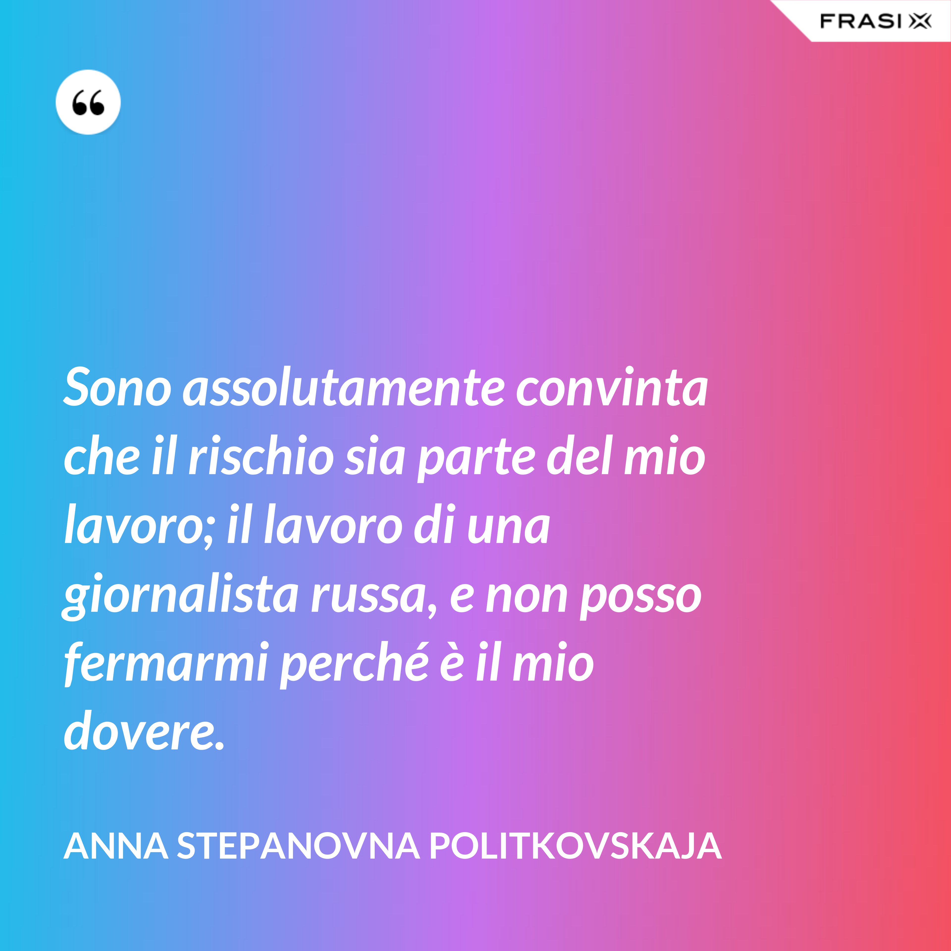 Sono assolutamente convinta che il rischio sia parte del mio lavoro; il lavoro di una giornalista russa, e non posso fermarmi perché è il mio dovere. - Anna Stepanovna Politkovskaja