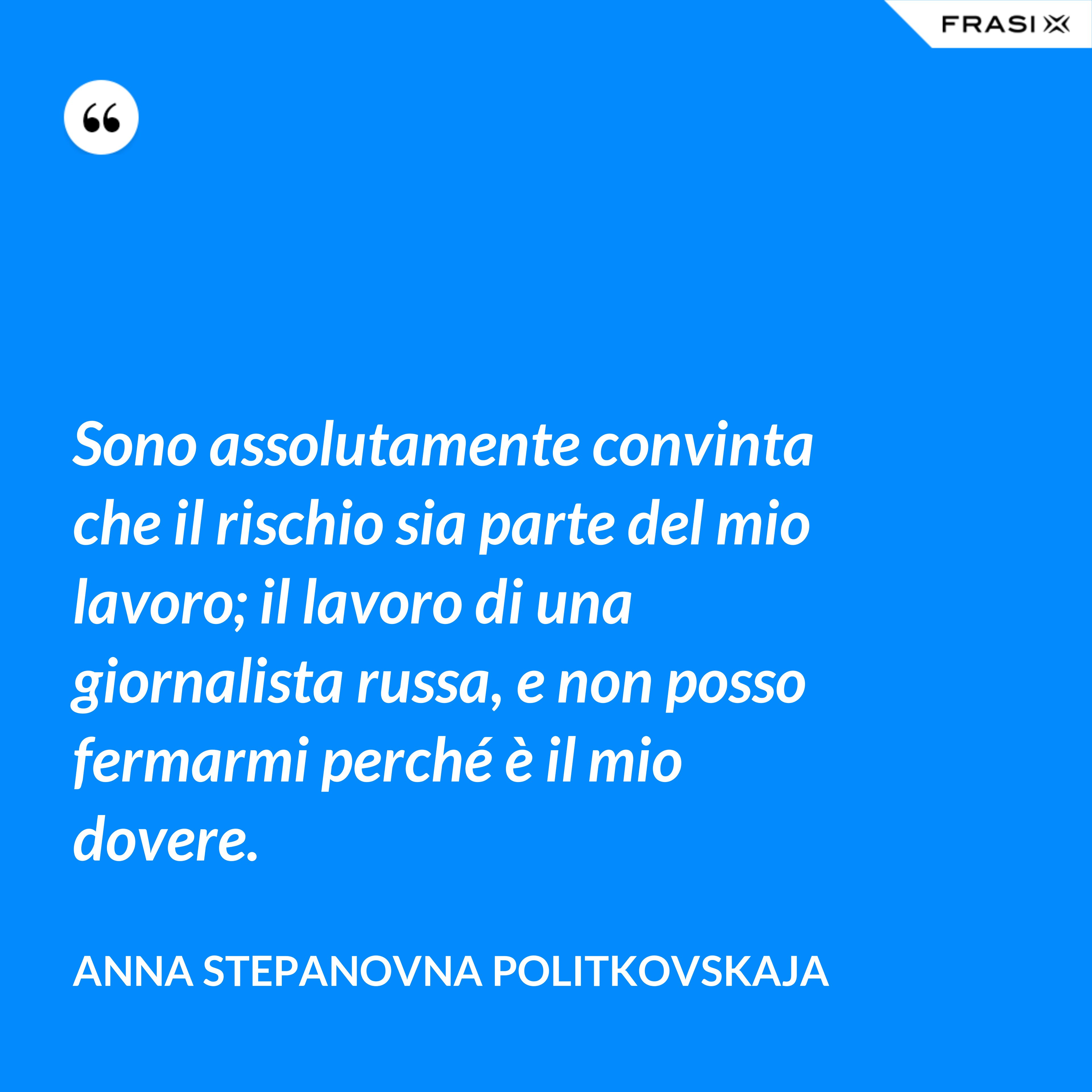 Sono assolutamente convinta che il rischio sia parte del mio lavoro; il lavoro di una giornalista russa, e non posso fermarmi perché è il mio dovere. - Anna Stepanovna Politkovskaja