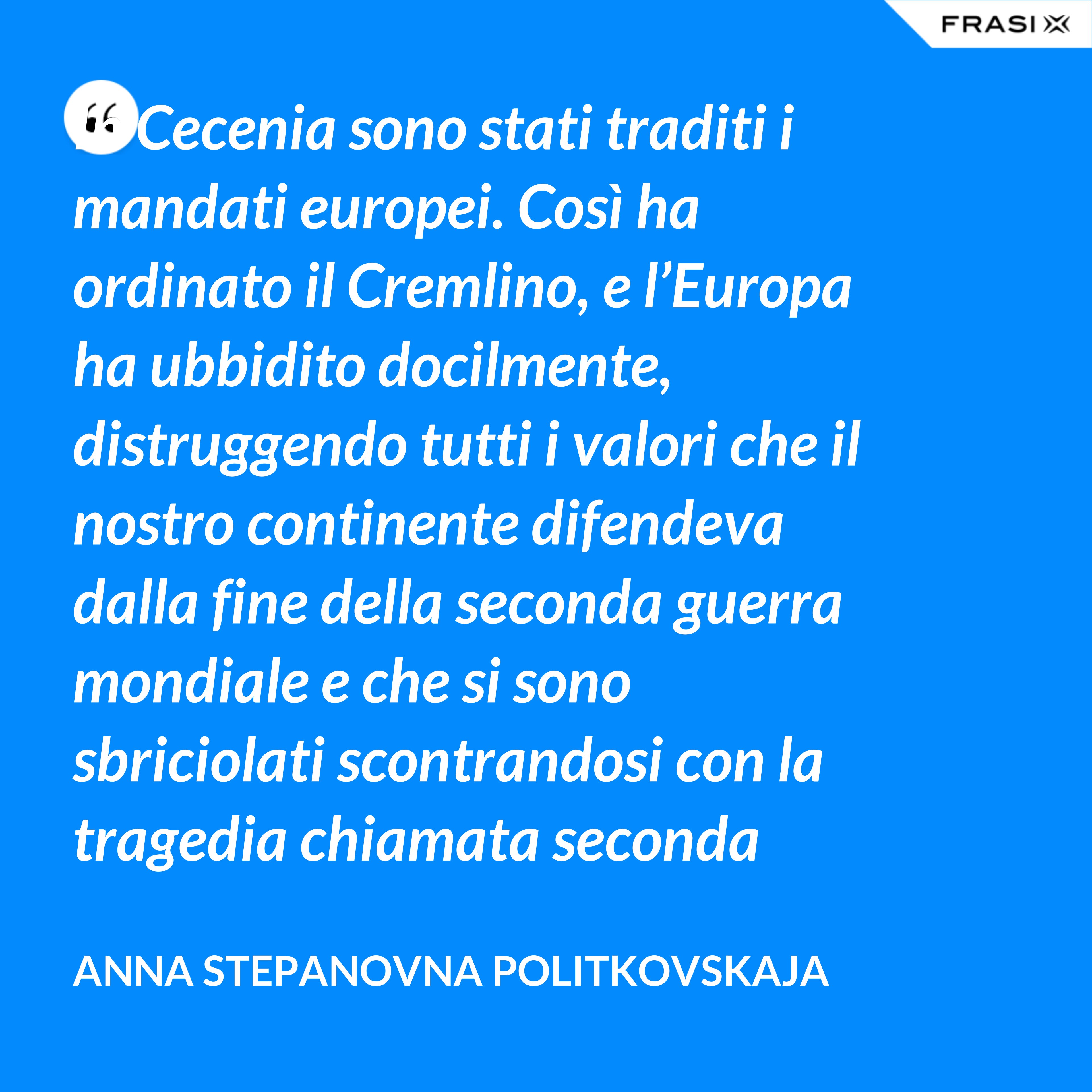 In Cecenia sono stati traditi i mandati europei. Così ha ordinato il Cremlino, e l’Europa ha ubbidito docilmente, distruggendo tutti i valori che il nostro continente difendeva dalla fine della seconda guerra mondiale e che si sono sbriciolati scontrandosi con la tragedia chiamata seconda guerra cecena. - Anna Stepanovna Politkovskaja