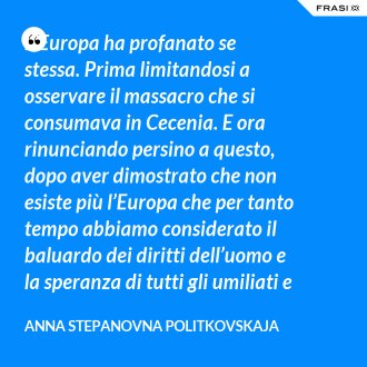 L’Europa ha profanato se stessa. Prima limitandosi a osservare il massacro che si consumava in Cecenia. E ora rinunciando persino a questo, dopo aver dimostrato che non esiste più l’Europa che per tanto tempo abbiamo considerato il baluardo dei diritti dell’uomo e la speranza di tutti gli umiliati e gli oppressi. Fine. È calato il sipario. - Anna Stepanovna Politkovskaja