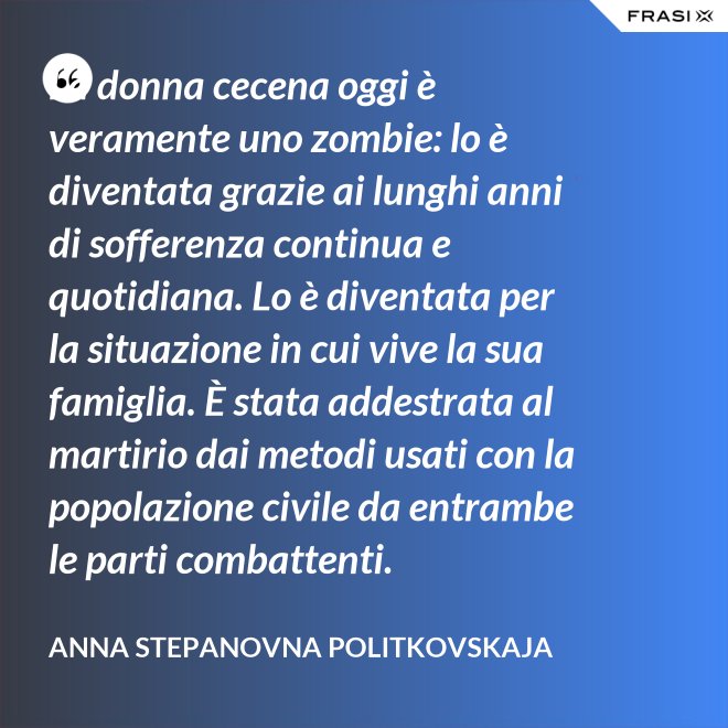 La donna cecena oggi è veramente uno zombie: lo è diventata grazie ai lunghi anni di sofferenza continua e quotidiana. Lo è diventata per la situazione in cui vive la sua famiglia. È stata addestrata al martirio dai metodi usati con la popolazione civile da entrambe le parti combattenti. - Anna Stepanovna Politkovskaja