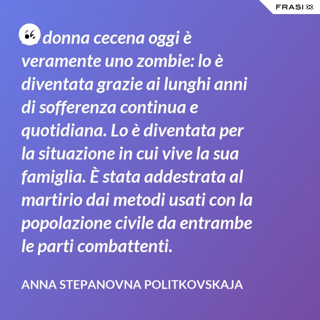 La donna cecena oggi è veramente uno zombie: lo è diventata grazie ai lunghi anni di sofferenza continua e quotidiana. Lo è diventata per la situazione in cui vive la sua famiglia. È stata addestrata al martirio dai metodi usati con la popolazione civile da entrambe le parti combattenti. - Anna Stepanovna Politkovskaja