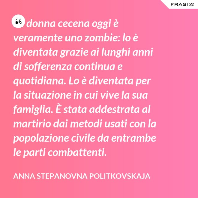 La donna cecena oggi è veramente uno zombie: lo è diventata grazie ai lunghi anni di sofferenza continua e quotidiana. Lo è diventata per la situazione in cui vive la sua famiglia. È stata addestrata al martirio dai metodi usati con la popolazione civile da entrambe le parti combattenti. - Anna Stepanovna Politkovskaja