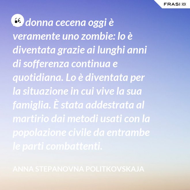 La donna cecena oggi è veramente uno zombie: lo è diventata grazie ai lunghi anni di sofferenza continua e quotidiana. Lo è diventata per la situazione in cui vive la sua famiglia. È stata addestrata al martirio dai metodi usati con la popolazione civile da entrambe le parti combattenti. - Anna Stepanovna Politkovskaja