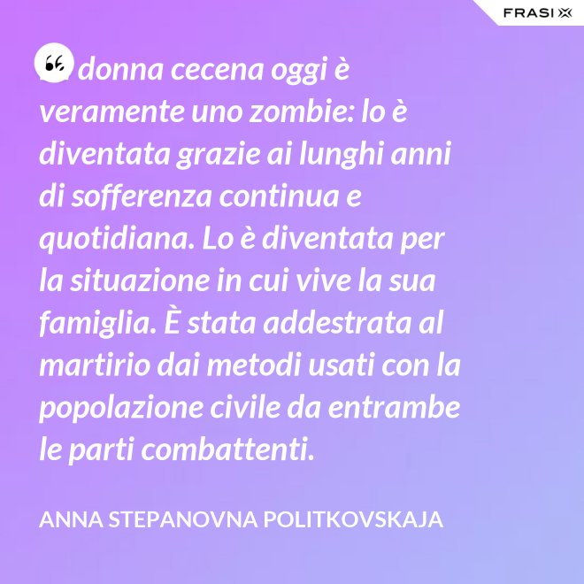 La donna cecena oggi è veramente uno zombie: lo è diventata grazie ai lunghi anni di sofferenza continua e quotidiana. Lo è diventata per la situazione in cui vive la sua famiglia. È stata addestrata al martirio dai metodi usati con la popolazione civile da entrambe le parti combattenti. - Anna Stepanovna Politkovskaja