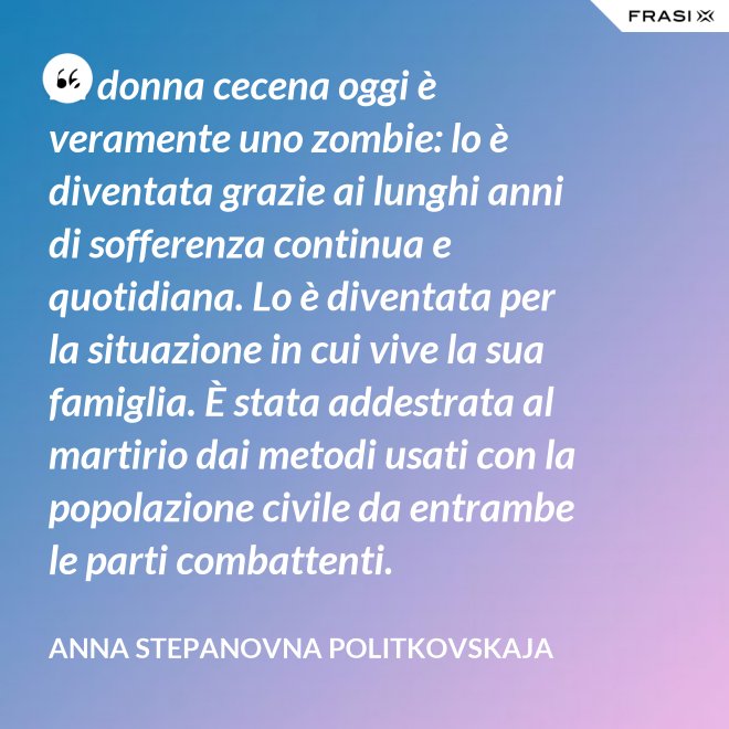La donna cecena oggi è veramente uno zombie: lo è diventata grazie ai lunghi anni di sofferenza continua e quotidiana. Lo è diventata per la situazione in cui vive la sua famiglia. È stata addestrata al martirio dai metodi usati con la popolazione civile da entrambe le parti combattenti. - Anna Stepanovna Politkovskaja