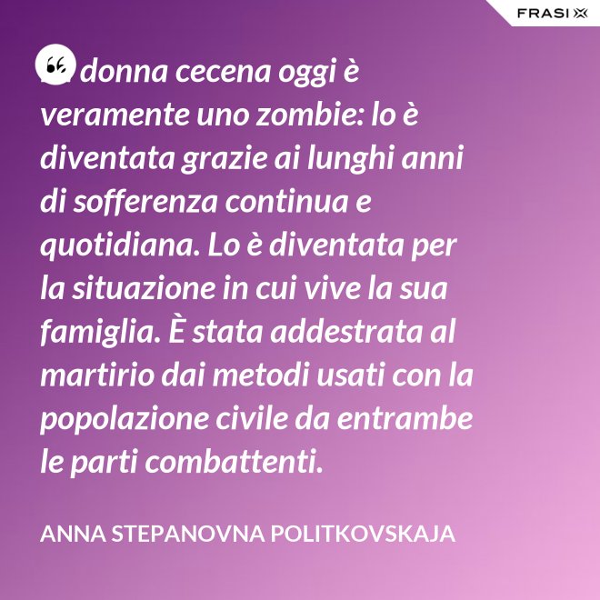 La donna cecena oggi è veramente uno zombie: lo è diventata grazie ai lunghi anni di sofferenza continua e quotidiana. Lo è diventata per la situazione in cui vive la sua famiglia. È stata addestrata al martirio dai metodi usati con la popolazione civile da entrambe le parti combattenti. - Anna Stepanovna Politkovskaja