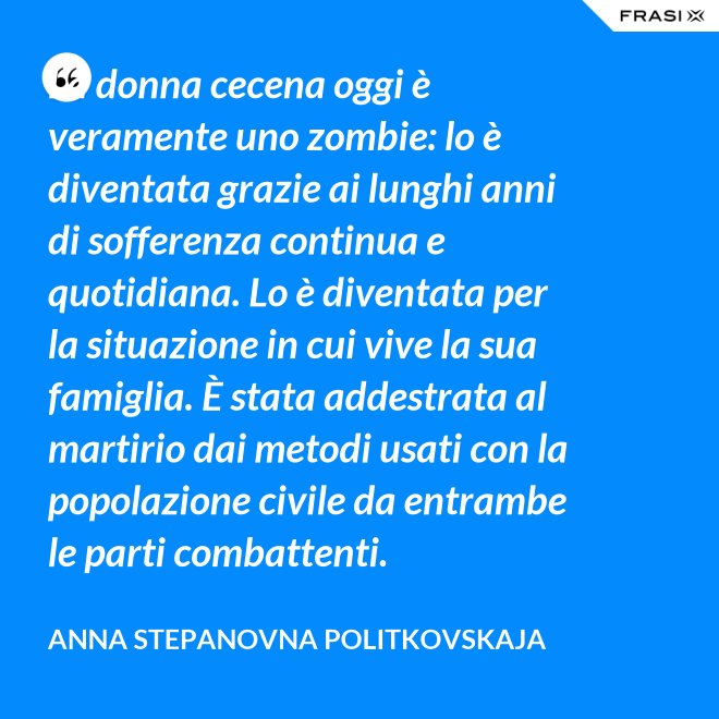 La donna cecena oggi è veramente uno zombie: lo è diventata grazie ai lunghi anni di sofferenza continua e quotidiana. Lo è diventata per la situazione in cui vive la sua famiglia. È stata addestrata al martirio dai metodi usati con la popolazione civile da entrambe le parti combattenti. - Anna Stepanovna Politkovskaja