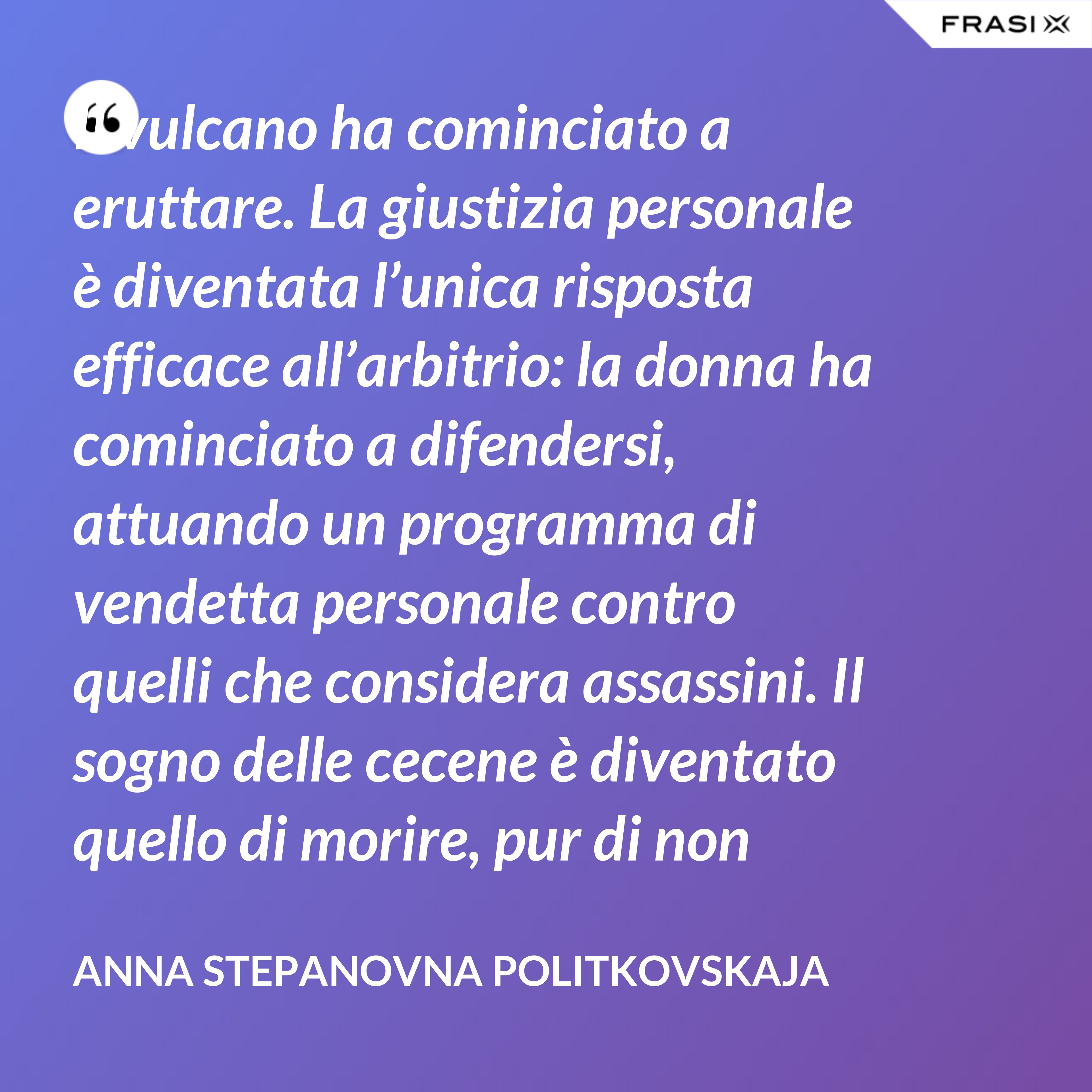Il vulcano ha cominciato a eruttare. La giustizia personale è diventata l’unica risposta efficace all’arbitrio: la donna ha cominciato a difendersi, attuando un programma di vendetta personale contro quelli che considera assassini. Il sogno delle cecene è diventato quello di morire, pur di non vivere come ora – senza riuscire a difendere i figli, i fratelli, i mariti. - Anna Stepanovna Politkovskaja