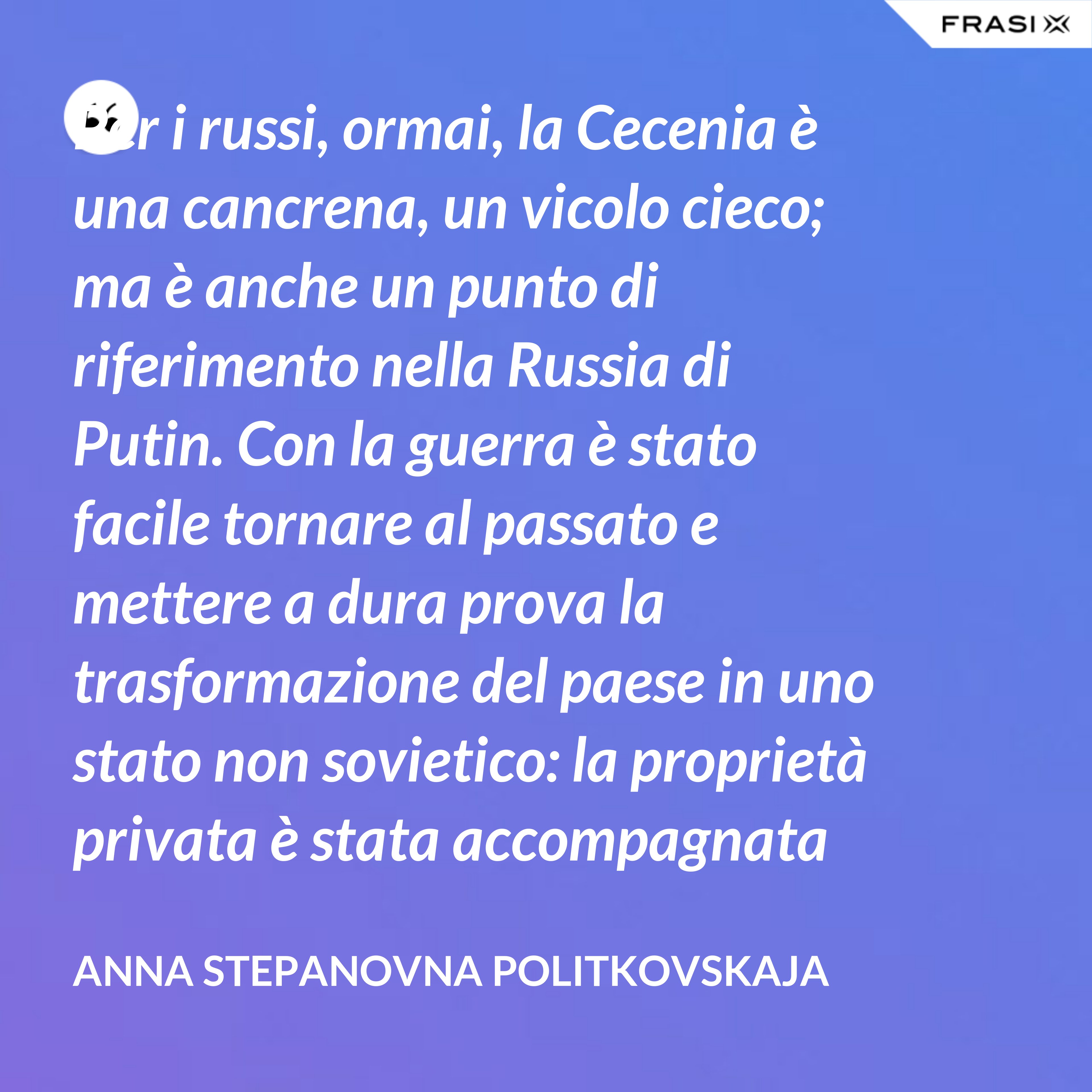 Per i russi, ormai, la Cecenia è una cancrena, un vicolo cieco; ma è anche un punto di riferimento nella Russia di Putin. Con la guerra è stato facile tornare al passato e mettere a dura prova la trasformazione del paese in uno stato non sovietico: la proprietà privata è stata accompagnata da un’unica ideologia dominante, dall’affermazione di una leadership personale incontrollata, dal disprezzo dei diritti umani e dall’idea, diffusa con la propaganda, che è necessario subordinare gli interessi individuali a quelli dello stato. - Anna Stepanovna Politkovskaja