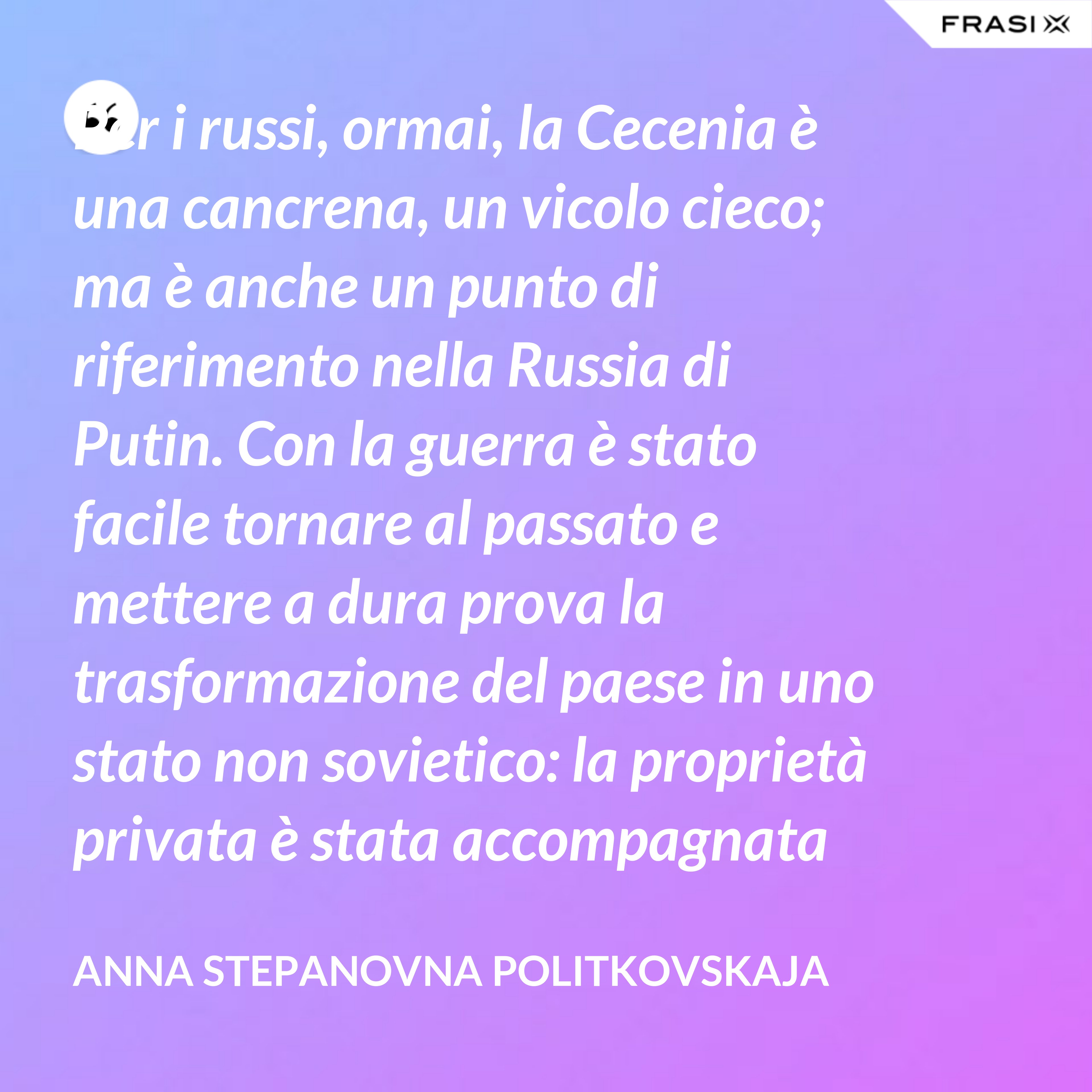 Per i russi, ormai, la Cecenia è una cancrena, un vicolo cieco; ma è anche un punto di riferimento nella Russia di Putin. Con la guerra è stato facile tornare al passato e mettere a dura prova la trasformazione del paese in uno stato non sovietico: la proprietà privata è stata accompagnata da un’unica ideologia dominante, dall’affermazione di una leadership personale incontrollata, dal disprezzo dei diritti umani e dall’idea, diffusa con la propaganda, che è necessario subordinare gli interessi individuali a quelli dello stato. - Anna Stepanovna Politkovskaja