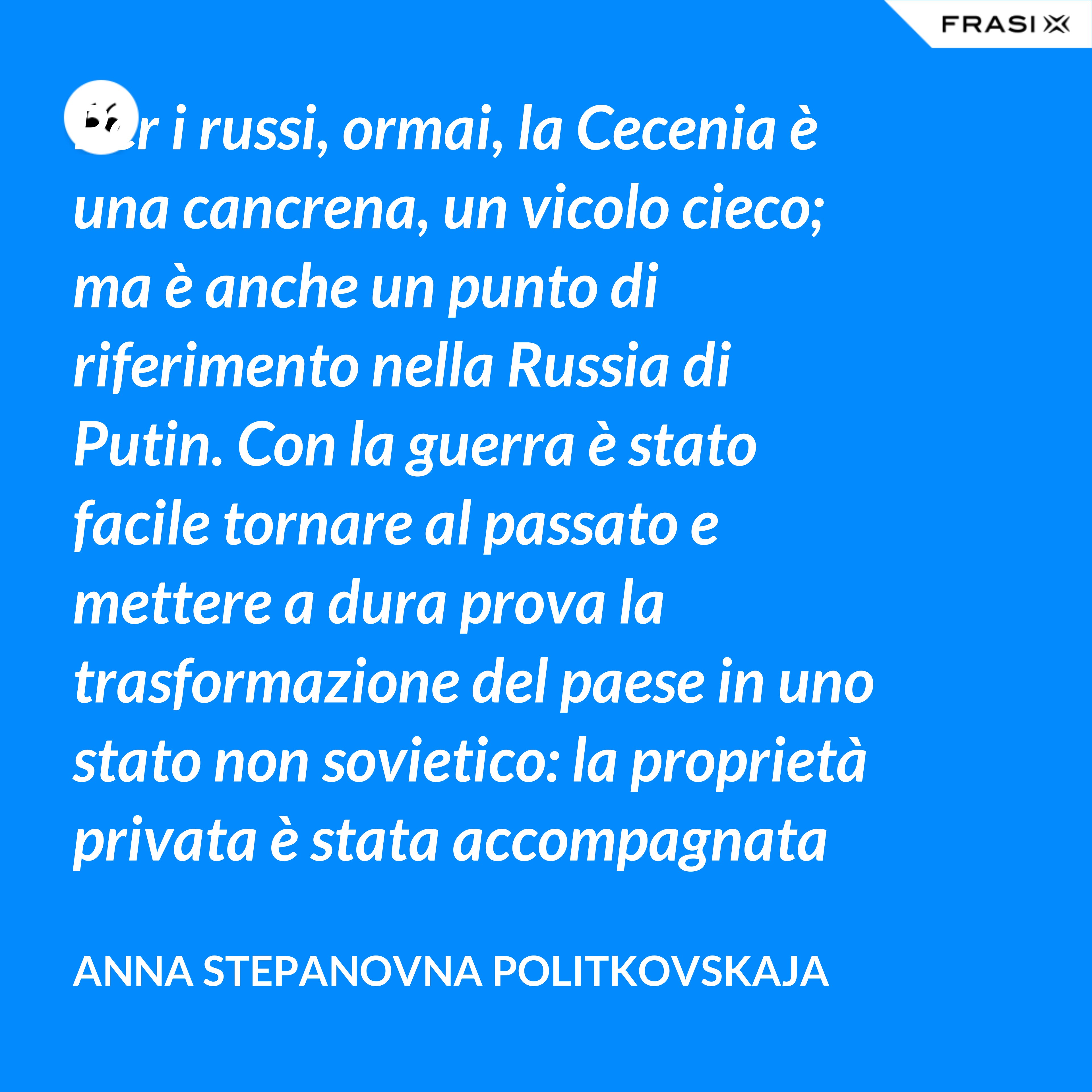 Per i russi, ormai, la Cecenia è una cancrena, un vicolo cieco; ma è anche un punto di riferimento nella Russia di Putin. Con la guerra è stato facile tornare al passato e mettere a dura prova la trasformazione del paese in uno stato non sovietico: la proprietà privata è stata accompagnata da un’unica ideologia dominante, dall’affermazione di una leadership personale incontrollata, dal disprezzo dei diritti umani e dall’idea, diffusa con la propaganda, che è necessario subordinare gli interessi individuali a quelli dello stato. - Anna Stepanovna Politkovskaja