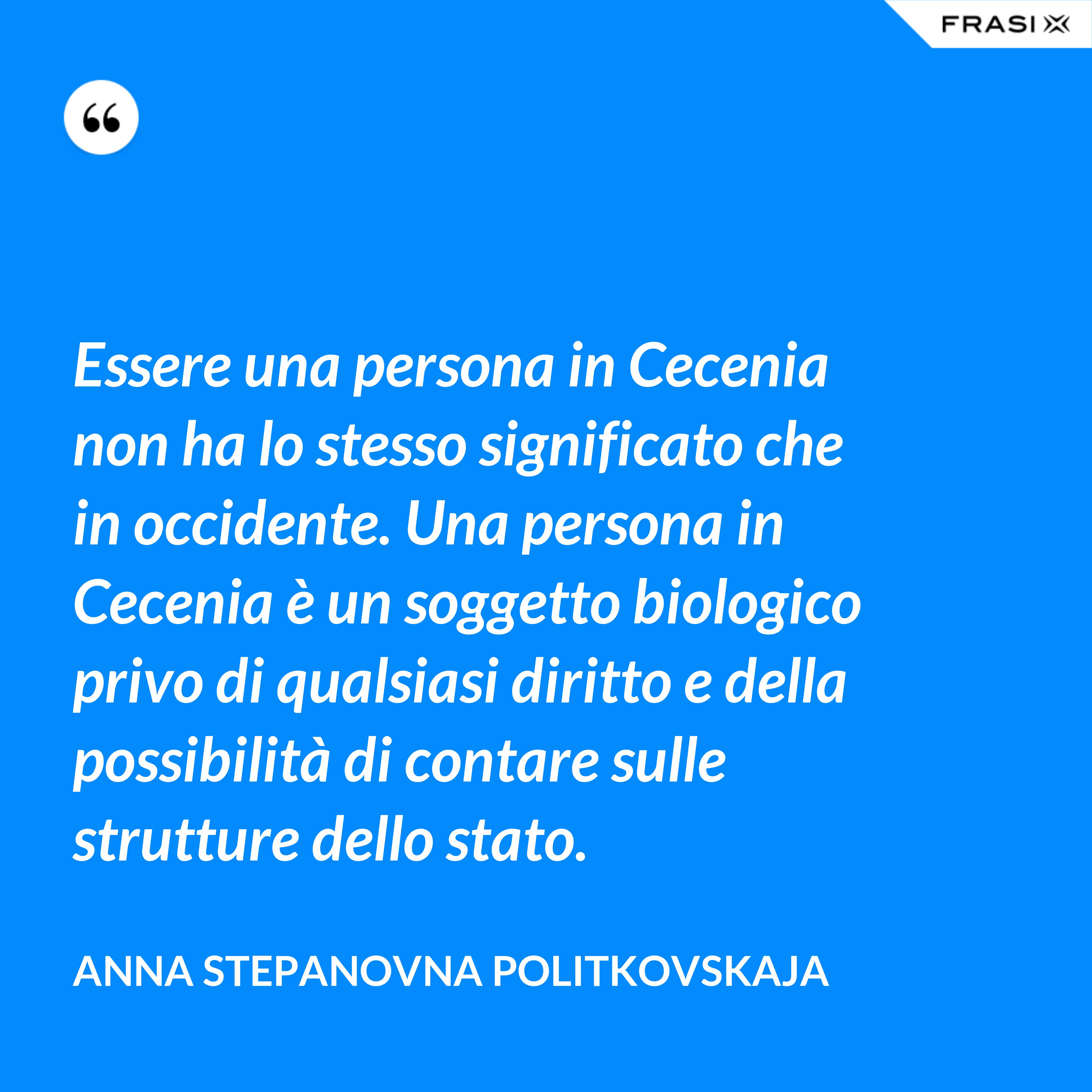 Essere una persona in Cecenia non ha lo stesso significato che in occidente. Una persona in Cecenia è un soggetto biologico privo di qualsiasi diritto e della possibilità di contare sulle strutture dello stato. - Anna Stepanovna Politkovskaja