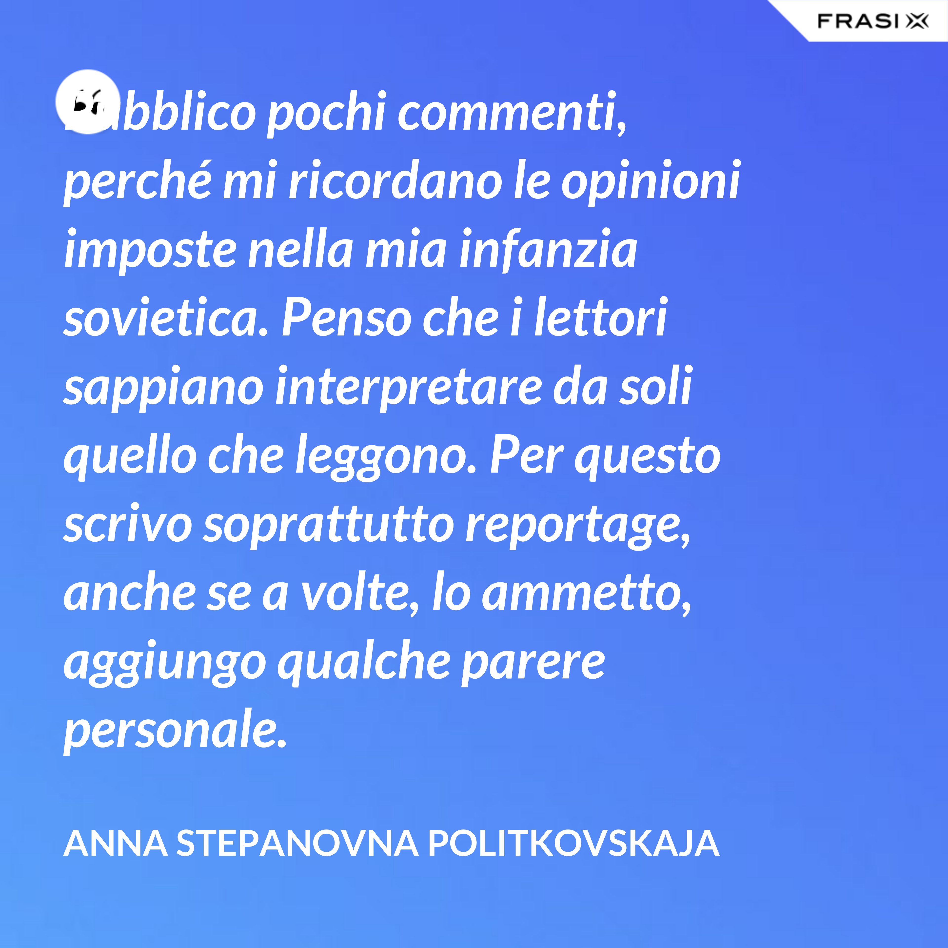 Pubblico pochi commenti, perché mi ricordano le opinioni imposte nella mia infanzia sovietica. Penso che i lettori sappiano interpretare da soli quello che leggono. Per questo scrivo soprattutto reportage, anche se a volte, lo ammetto, aggiungo qualche parere personale. - Anna Stepanovna Politkovskaja