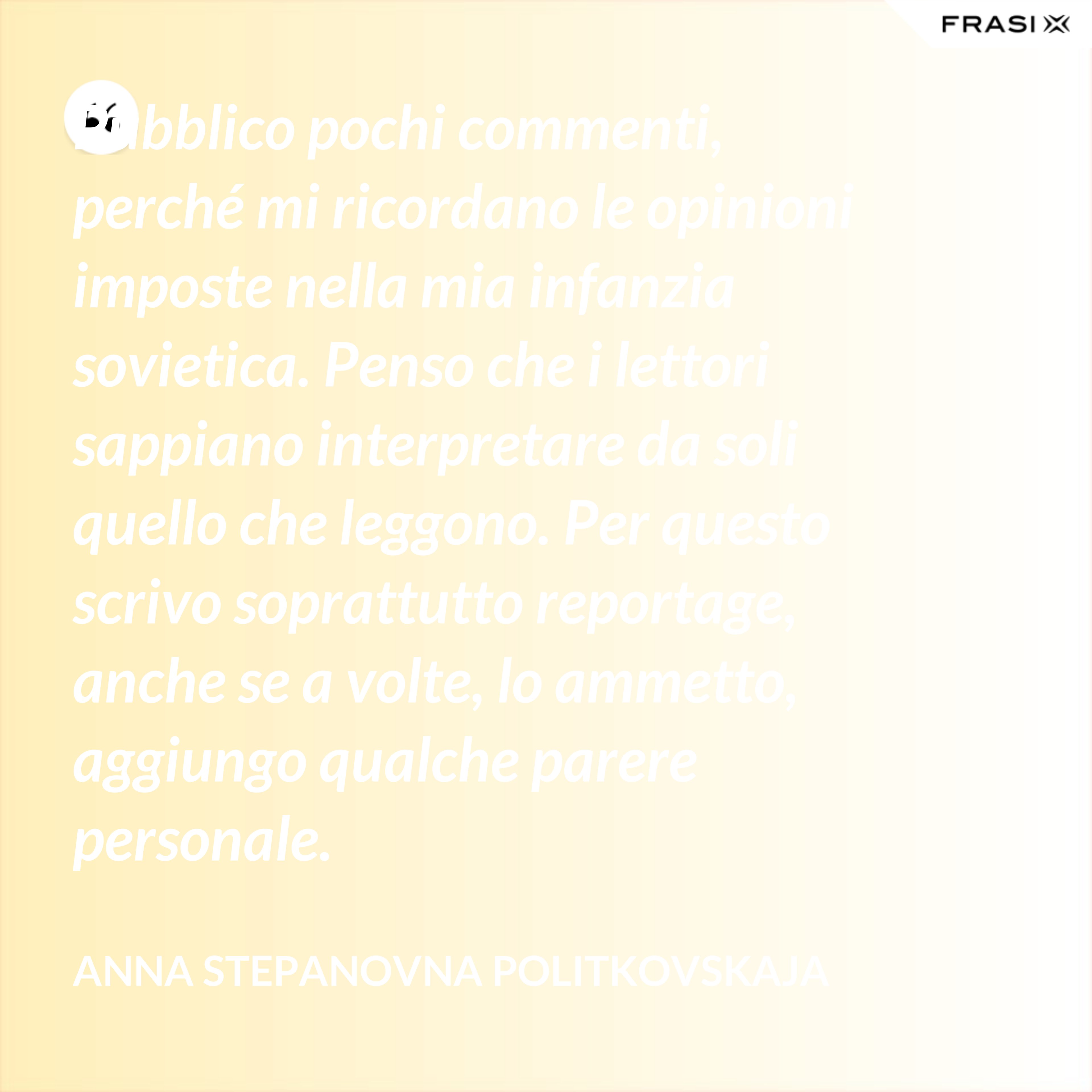 Pubblico pochi commenti, perché mi ricordano le opinioni imposte nella mia infanzia sovietica. Penso che i lettori sappiano interpretare da soli quello che leggono. Per questo scrivo soprattutto reportage, anche se a volte, lo ammetto, aggiungo qualche parere personale. - Anna Stepanovna Politkovskaja