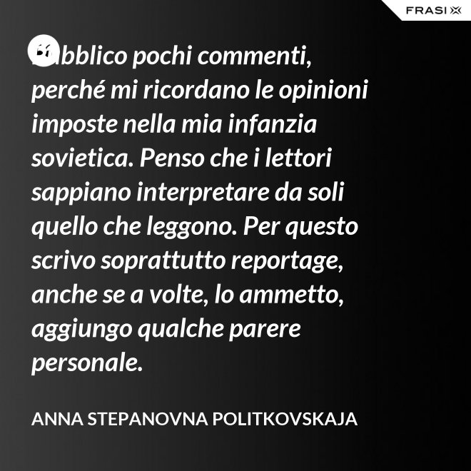 Pubblico pochi commenti, perché mi ricordano le opinioni imposte nella mia infanzia sovietica. Penso che i lettori sappiano interpretare da soli quello che leggono. Per questo scrivo soprattutto reportage, anche se a volte, lo ammetto, aggiungo qualche parere personale. - Anna Stepanovna Politkovskaja