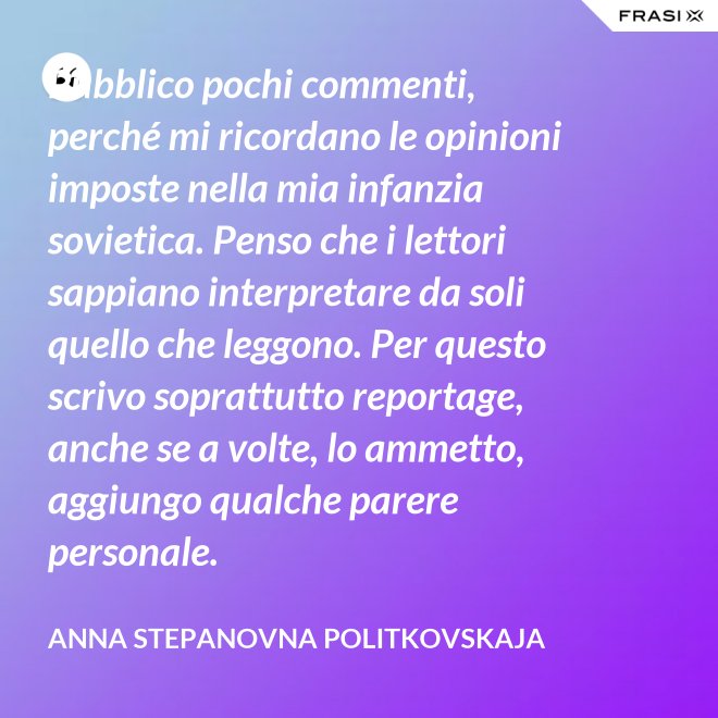 Pubblico pochi commenti, perché mi ricordano le opinioni imposte nella mia infanzia sovietica. Penso che i lettori sappiano interpretare da soli quello che leggono. Per questo scrivo soprattutto reportage, anche se a volte, lo ammetto, aggiungo qualche parere personale. - Anna Stepanovna Politkovskaja
