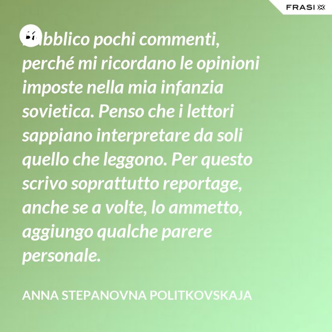 Pubblico pochi commenti, perché mi ricordano le opinioni imposte nella mia infanzia sovietica. Penso che i lettori sappiano interpretare da soli quello che leggono. Per questo scrivo soprattutto reportage, anche se a volte, lo ammetto, aggiungo qualche parere personale. - Anna Stepanovna Politkovskaja
