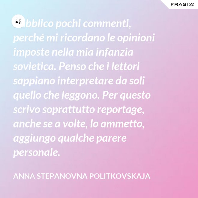 Pubblico pochi commenti, perché mi ricordano le opinioni imposte nella mia infanzia sovietica. Penso che i lettori sappiano interpretare da soli quello che leggono. Per questo scrivo soprattutto reportage, anche se a volte, lo ammetto, aggiungo qualche parere personale. - Anna Stepanovna Politkovskaja