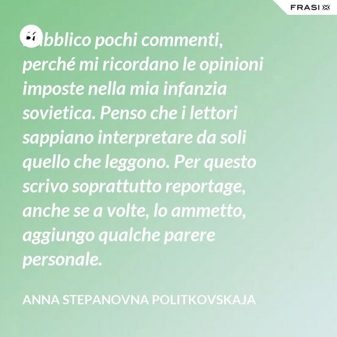 Pubblico pochi commenti, perché mi ricordano le opinioni imposte nella mia infanzia sovietica. Penso che i lettori sappiano interpretare da soli quello che leggono. Per questo scrivo soprattutto reportage, anche se a volte, lo ammetto, aggiungo qualche parere personale. - Anna Stepanovna Politkovskaja