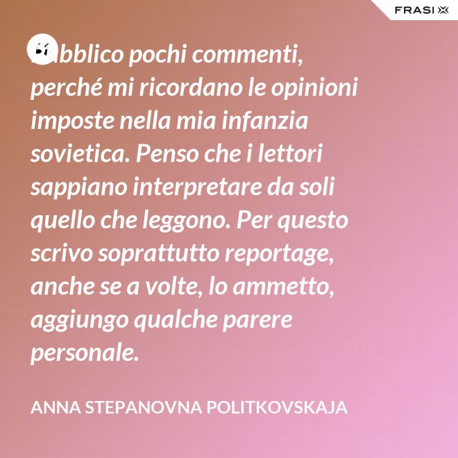 Pubblico pochi commenti, perché mi ricordano le opinioni imposte nella mia infanzia sovietica. Penso che i lettori sappiano interpretare da soli quello che leggono. Per questo scrivo soprattutto reportage, anche se a volte, lo ammetto, aggiungo qualche parere personale. - Anna Stepanovna Politkovskaja