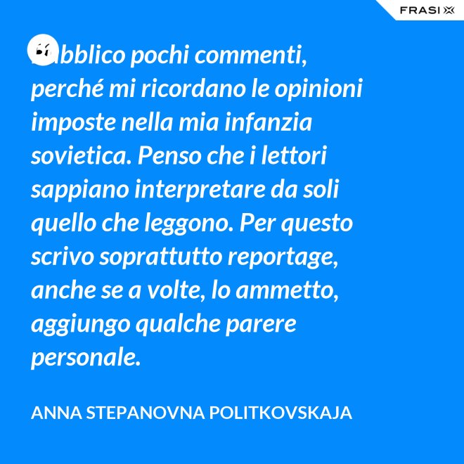 Pubblico pochi commenti, perché mi ricordano le opinioni imposte nella mia infanzia sovietica. Penso che i lettori sappiano interpretare da soli quello che leggono. Per questo scrivo soprattutto reportage, anche se a volte, lo ammetto, aggiungo qualche parere personale. - Anna Stepanovna Politkovskaja