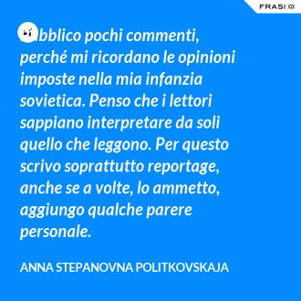 Pubblico pochi commenti, perché mi ricordano le opinioni imposte nella mia infanzia sovietica. Penso che i lettori sappiano interpretare da soli quello che leggono. Per questo scrivo soprattutto reportage, anche se a volte, lo ammetto, aggiungo qualche parere personale. - Anna Stepanovna Politkovskaja