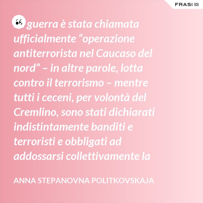 La guerra è stata chiamata ufficialmente “operazione antiterrorista nel Caucaso del nord” – in altre parole, lotta contro il terrorismo – mentre tutti i ceceni, per volontà del Cremlino, sono stati dichiarati indistintamente banditi e terroristi e obbligati ad addossarsi collettivamente la responsabilità delle azioni criminali di alcuni loro concittadini. - Anna Stepanovna Politkovskaja