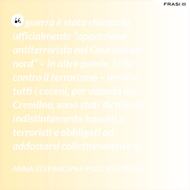 La guerra è stata chiamata ufficialmente “operazione antiterrorista nel Caucaso del nord” – in altre parole, lotta contro il terrorismo – mentre tutti i ceceni, per volontà del Cremlino, sono stati dichiarati indistintamente banditi e terroristi e obbligati ad addossarsi collettivamente la responsabilità delle azioni criminali di alcuni loro concittadini. - Anna Stepanovna Politkovskaja