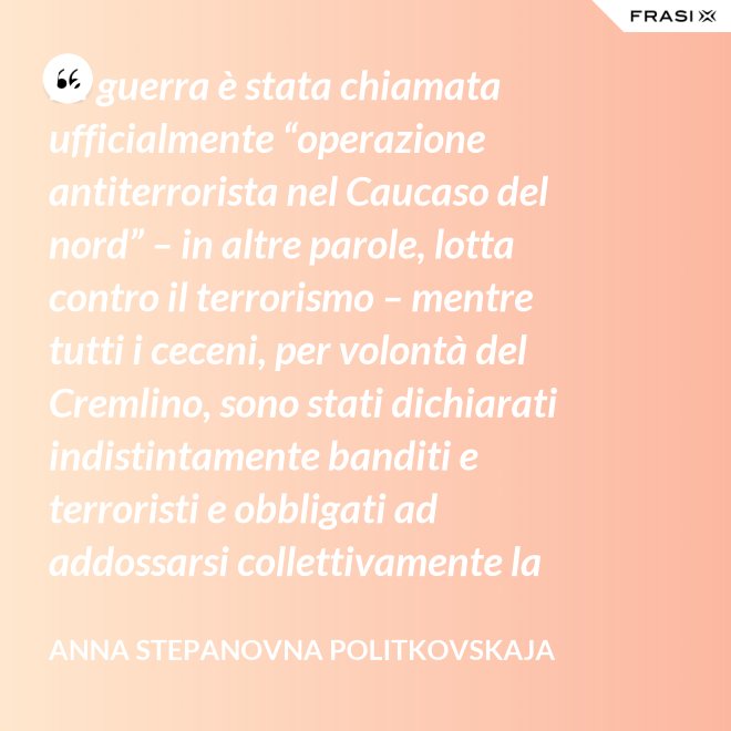 La guerra è stata chiamata ufficialmente “operazione antiterrorista nel Caucaso del nord” – in altre parole, lotta contro il terrorismo – mentre tutti i ceceni, per volontà del Cremlino, sono stati dichiarati indistintamente banditi e terroristi e obbligati ad addossarsi collettivamente la responsabilità delle azioni criminali di alcuni loro concittadini. - Anna Stepanovna Politkovskaja