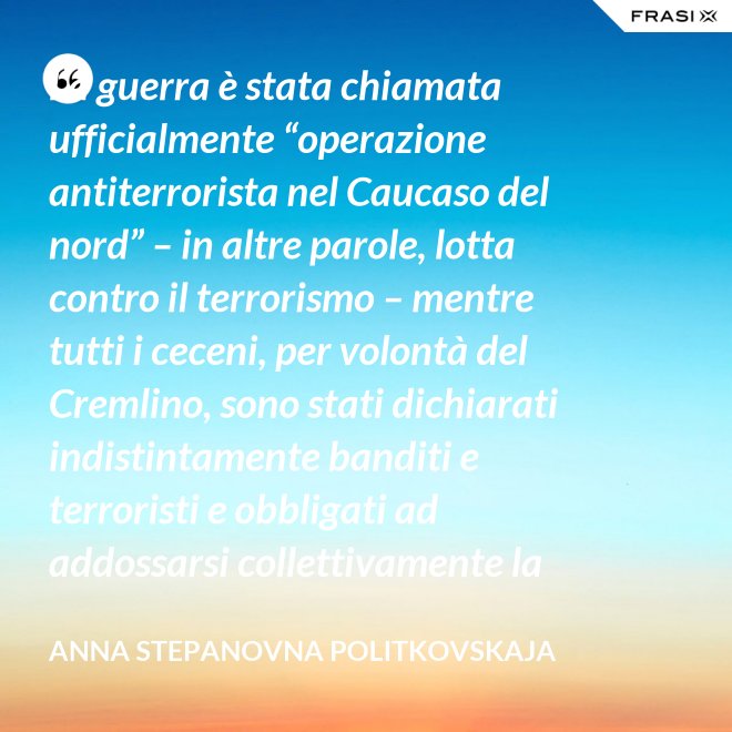 La guerra è stata chiamata ufficialmente “operazione antiterrorista nel Caucaso del nord” – in altre parole, lotta contro il terrorismo – mentre tutti i ceceni, per volontà del Cremlino, sono stati dichiarati indistintamente banditi e terroristi e obbligati ad addossarsi collettivamente la responsabilità delle azioni criminali di alcuni loro concittadini. - Anna Stepanovna Politkovskaja