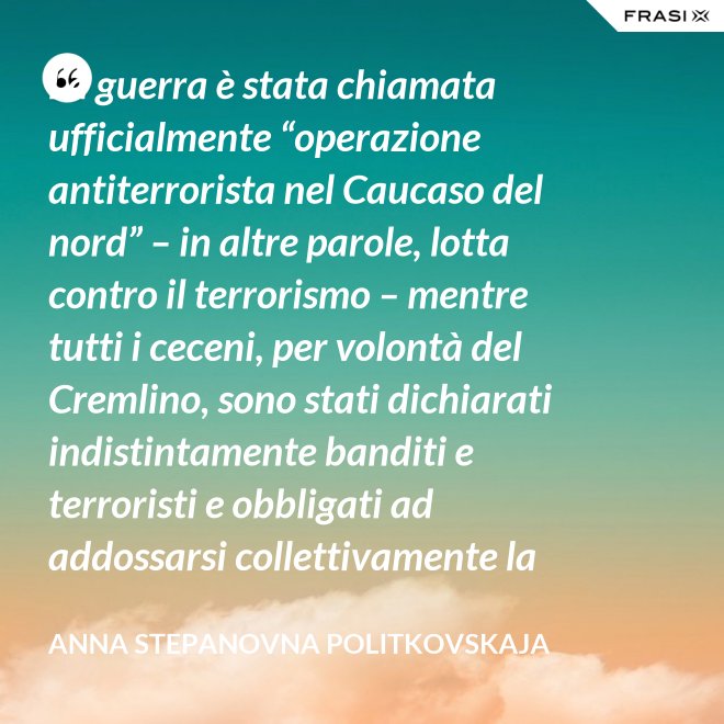 La guerra è stata chiamata ufficialmente “operazione antiterrorista nel Caucaso del nord” – in altre parole, lotta contro il terrorismo – mentre tutti i ceceni, per volontà del Cremlino, sono stati dichiarati indistintamente banditi e terroristi e obbligati ad addossarsi collettivamente la responsabilità delle azioni criminali di alcuni loro concittadini. - Anna Stepanovna Politkovskaja