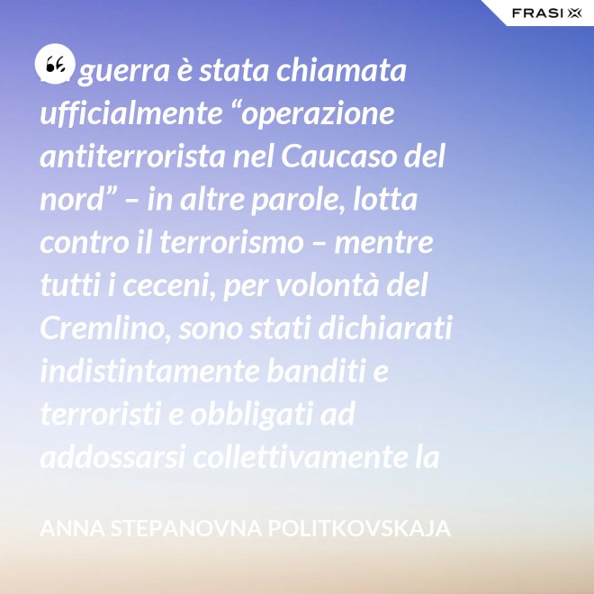 La guerra è stata chiamata ufficialmente “operazione antiterrorista nel Caucaso del nord” – in altre parole, lotta contro il terrorismo – mentre tutti i ceceni, per volontà del Cremlino, sono stati dichiarati indistintamente banditi e terroristi e obbligati ad addossarsi collettivamente la responsabilità delle azioni criminali di alcuni loro concittadini. - Anna Stepanovna Politkovskaja