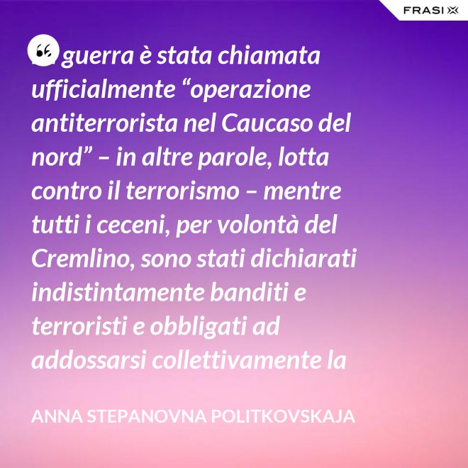 La guerra è stata chiamata ufficialmente “operazione antiterrorista nel Caucaso del nord” – in altre parole, lotta contro il terrorismo – mentre tutti i ceceni, per volontà del Cremlino, sono stati dichiarati indistintamente banditi e terroristi e obbligati ad addossarsi collettivamente la responsabilità delle azioni criminali di alcuni loro concittadini. - Anna Stepanovna Politkovskaja