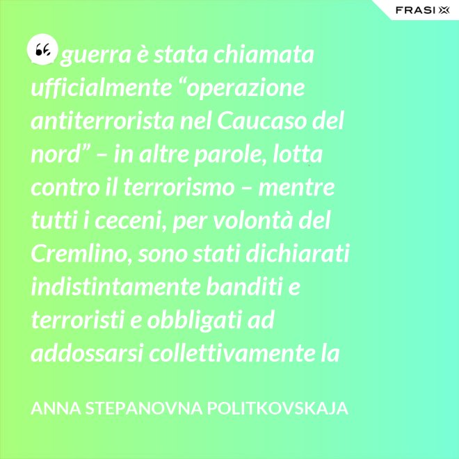 La guerra è stata chiamata ufficialmente “operazione antiterrorista nel Caucaso del nord” – in altre parole, lotta contro il terrorismo – mentre tutti i ceceni, per volontà del Cremlino, sono stati dichiarati indistintamente banditi e terroristi e obbligati ad addossarsi collettivamente la responsabilità delle azioni criminali di alcuni loro concittadini. - Anna Stepanovna Politkovskaja