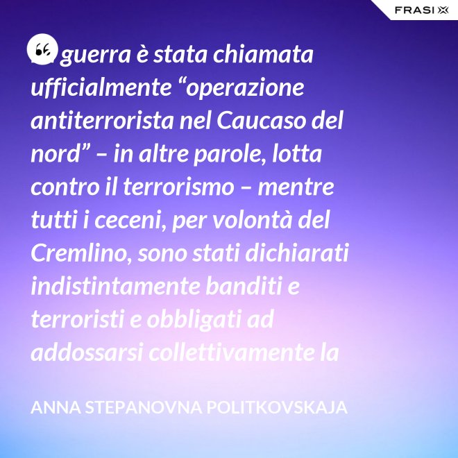 La guerra è stata chiamata ufficialmente “operazione antiterrorista nel Caucaso del nord” – in altre parole, lotta contro il terrorismo – mentre tutti i ceceni, per volontà del Cremlino, sono stati dichiarati indistintamente banditi e terroristi e obbligati ad addossarsi collettivamente la responsabilità delle azioni criminali di alcuni loro concittadini. - Anna Stepanovna Politkovskaja