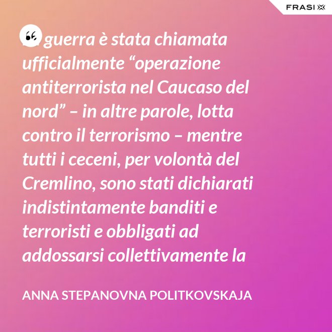La guerra è stata chiamata ufficialmente “operazione antiterrorista nel Caucaso del nord” – in altre parole, lotta contro il terrorismo – mentre tutti i ceceni, per volontà del Cremlino, sono stati dichiarati indistintamente banditi e terroristi e obbligati ad addossarsi collettivamente la responsabilità delle azioni criminali di alcuni loro concittadini. - Anna Stepanovna Politkovskaja