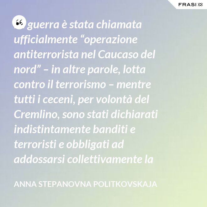 La guerra è stata chiamata ufficialmente “operazione antiterrorista nel Caucaso del nord” – in altre parole, lotta contro il terrorismo – mentre tutti i ceceni, per volontà del Cremlino, sono stati dichiarati indistintamente banditi e terroristi e obbligati ad addossarsi collettivamente la responsabilità delle azioni criminali di alcuni loro concittadini. - Anna Stepanovna Politkovskaja