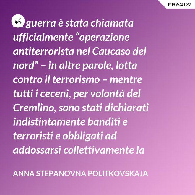 La guerra è stata chiamata ufficialmente “operazione antiterrorista nel Caucaso del nord” – in altre parole, lotta contro il terrorismo – mentre tutti i ceceni, per volontà del Cremlino, sono stati dichiarati indistintamente banditi e terroristi e obbligati ad addossarsi collettivamente la responsabilità delle azioni criminali di alcuni loro concittadini. - Anna Stepanovna Politkovskaja