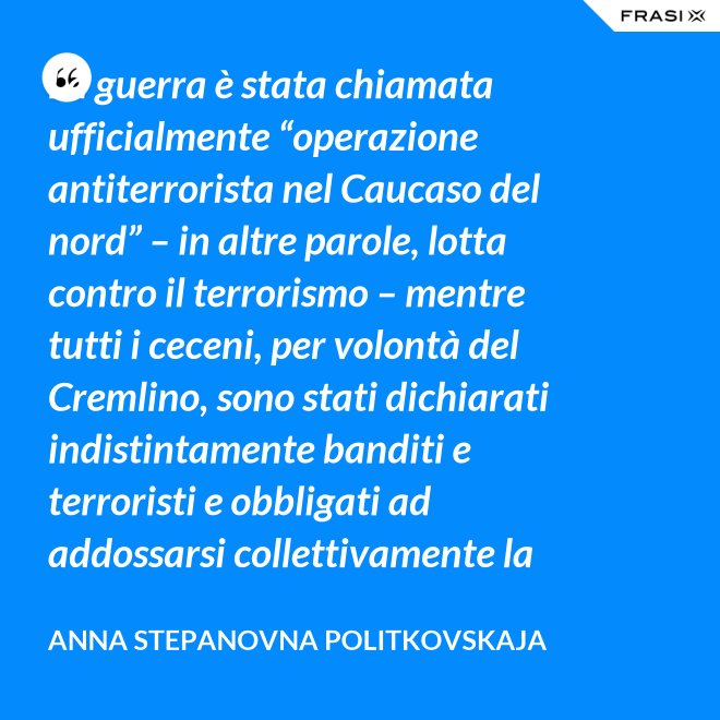 La guerra è stata chiamata ufficialmente “operazione antiterrorista nel Caucaso del nord” – in altre parole, lotta contro il terrorismo – mentre tutti i ceceni, per volontà del Cremlino, sono stati dichiarati indistintamente banditi e terroristi e obbligati ad addossarsi collettivamente la responsabilità delle azioni criminali di alcuni loro concittadini. - Anna Stepanovna Politkovskaja