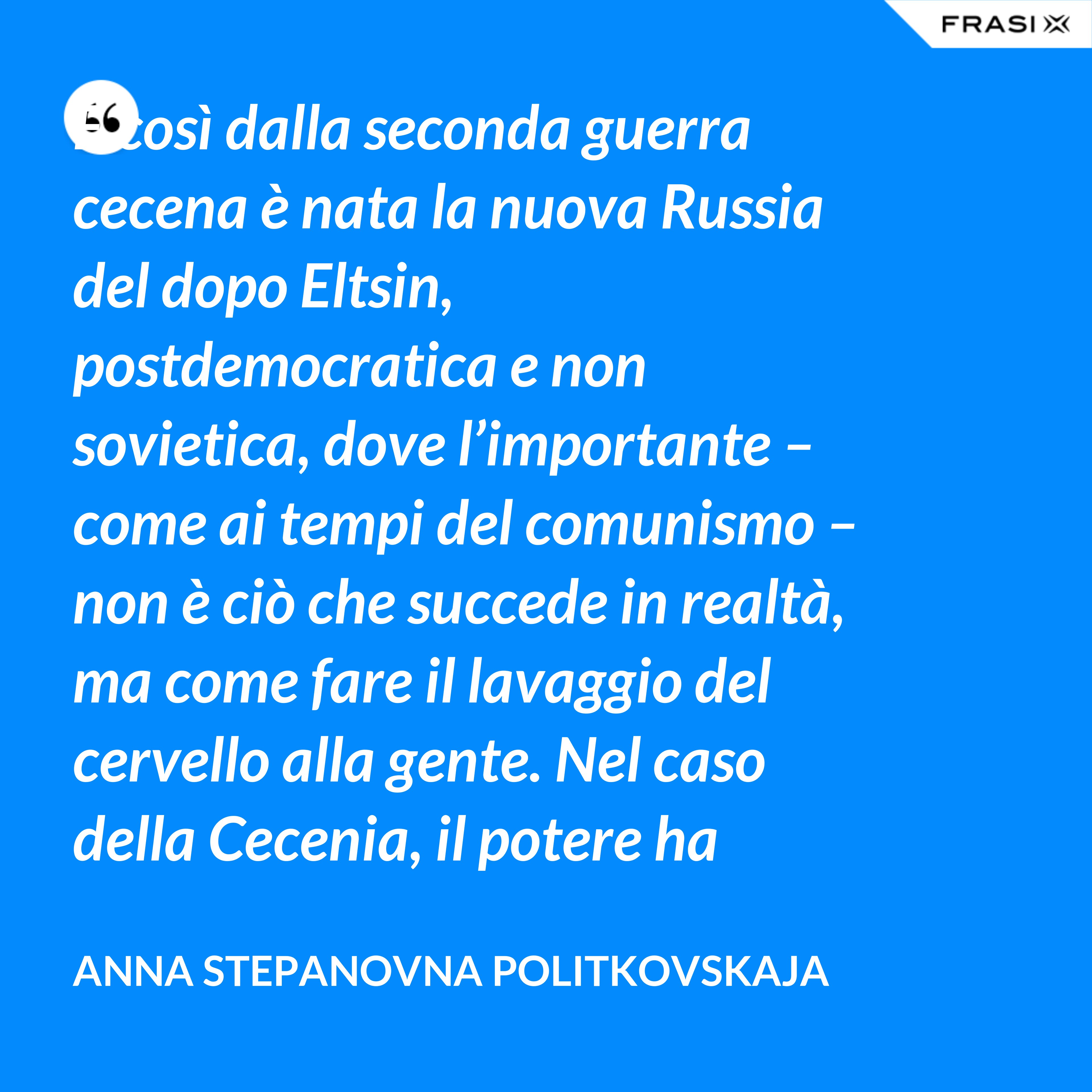 E così dalla seconda guerra cecena è nata la nuova Russia del dopo Eltsin, postdemocratica e non sovietica, dove l’importante – come ai tempi del comunismo – non è ciò che succede in realtà, ma come fare il lavaggio del cervello alla gente. Nel caso della Cecenia, il potere ha adottato una tattica tipicamente sovietica: nascondere la verità dietro una montagna di menzogne. - Anna Stepanovna Politkovskaja