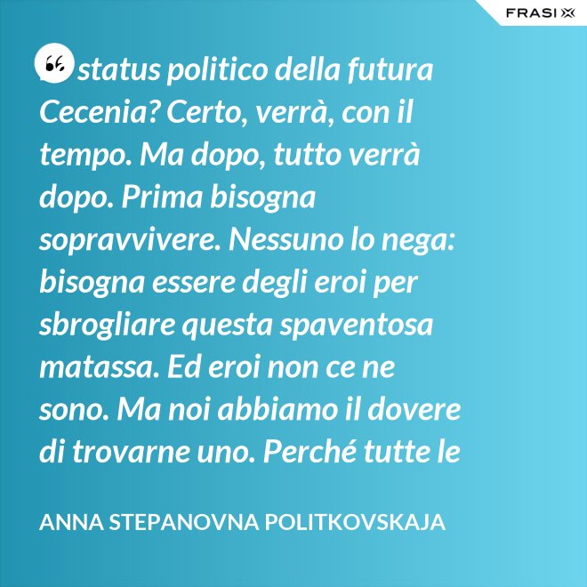 Lo status politico della futura Cecenia? Certo, verrà, con il tempo. Ma dopo, tutto verrà dopo. Prima bisogna sopravvivere. Nessuno lo nega: bisogna essere degli eroi per sbrogliare questa spaventosa matassa. Ed eroi non ce ne sono. Ma noi abbiamo il dovere di trovarne uno. Perché tutte le altre strade per la sopravvivenza ce le siamo già giocate. - Anna Stepanovna Politkovskaja