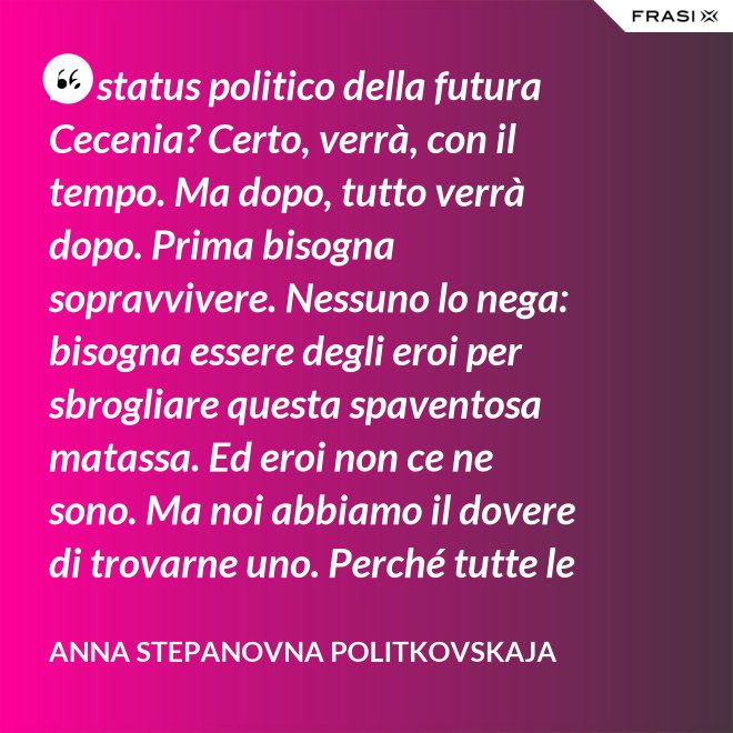 Lo status politico della futura Cecenia? Certo, verrà, con il tempo. Ma dopo, tutto verrà dopo. Prima bisogna sopravvivere. Nessuno lo nega: bisogna essere degli eroi per sbrogliare questa spaventosa matassa. Ed eroi non ce ne sono. Ma noi abbiamo il dovere di trovarne uno. Perché tutte le altre strade per la sopravvivenza ce le siamo già giocate. - Anna Stepanovna Politkovskaja