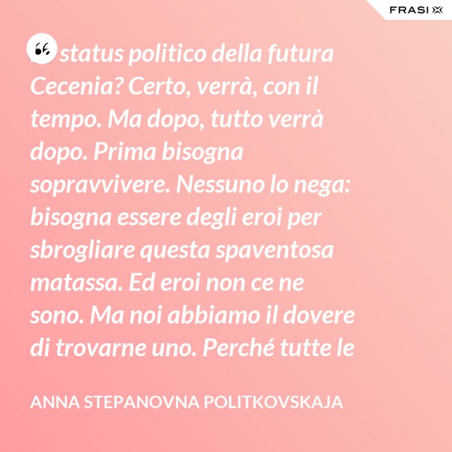 Lo status politico della futura Cecenia? Certo, verrà, con il tempo. Ma dopo, tutto verrà dopo. Prima bisogna sopravvivere. Nessuno lo nega: bisogna essere degli eroi per sbrogliare questa spaventosa matassa. Ed eroi non ce ne sono. Ma noi abbiamo il dovere di trovarne uno. Perché tutte le altre strade per la sopravvivenza ce le siamo già giocate. - Anna Stepanovna Politkovskaja
