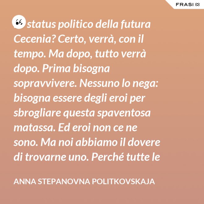 Lo status politico della futura Cecenia? Certo, verrà, con il tempo. Ma dopo, tutto verrà dopo. Prima bisogna sopravvivere. Nessuno lo nega: bisogna essere degli eroi per sbrogliare questa spaventosa matassa. Ed eroi non ce ne sono. Ma noi abbiamo il dovere di trovarne uno. Perché tutte le altre strade per la sopravvivenza ce le siamo già giocate. - Anna Stepanovna Politkovskaja