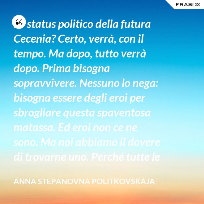 Lo status politico della futura Cecenia? Certo, verrà, con il tempo. Ma dopo, tutto verrà dopo. Prima bisogna sopravvivere. Nessuno lo nega: bisogna essere degli eroi per sbrogliare questa spaventosa matassa. Ed eroi non ce ne sono. Ma noi abbiamo il dovere di trovarne uno. Perché tutte le altre strade per la sopravvivenza ce le siamo già giocate. - Anna Stepanovna Politkovskaja