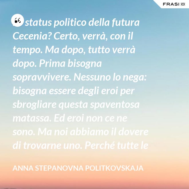 Lo status politico della futura Cecenia? Certo, verrà, con il tempo. Ma dopo, tutto verrà dopo. Prima bisogna sopravvivere. Nessuno lo nega: bisogna essere degli eroi per sbrogliare questa spaventosa matassa. Ed eroi non ce ne sono. Ma noi abbiamo il dovere di trovarne uno. Perché tutte le altre strade per la sopravvivenza ce le siamo già giocate. - Anna Stepanovna Politkovskaja
