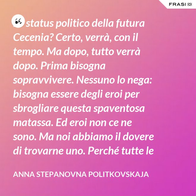 Lo status politico della futura Cecenia? Certo, verrà, con il tempo. Ma dopo, tutto verrà dopo. Prima bisogna sopravvivere. Nessuno lo nega: bisogna essere degli eroi per sbrogliare questa spaventosa matassa. Ed eroi non ce ne sono. Ma noi abbiamo il dovere di trovarne uno. Perché tutte le altre strade per la sopravvivenza ce le siamo già giocate. - Anna Stepanovna Politkovskaja